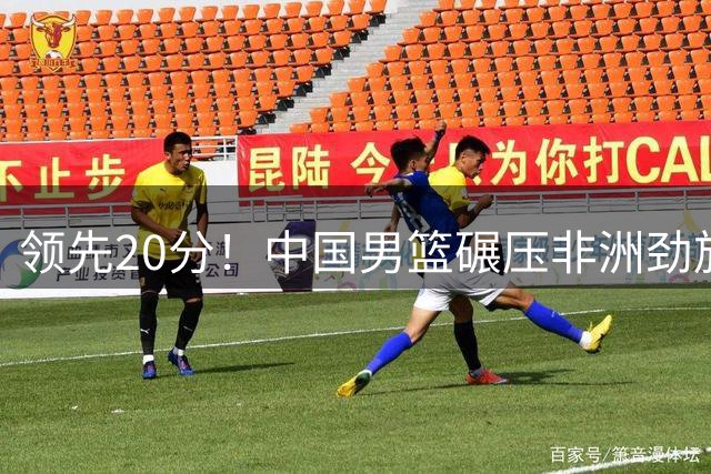 领先20分！中国男篮碾压非洲劲旅 贺西宁崔永熙庞铮麟发挥出色